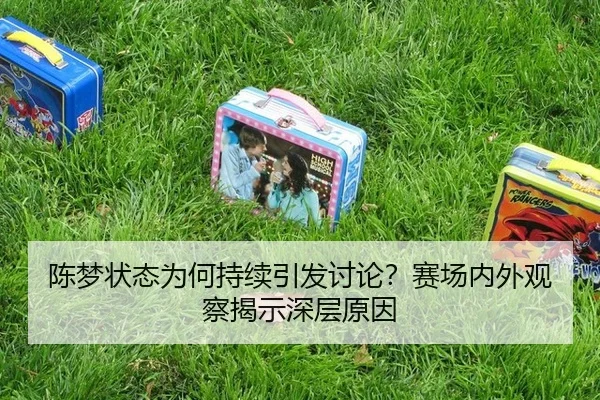 陈梦状态为何持续引发讨论？赛场内外观察揭示深层原因