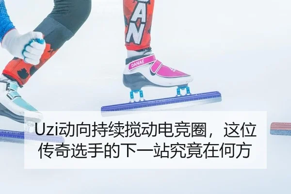 Uzi动向持续搅动电竞圈，这位传奇选手的下一站究竟在何方